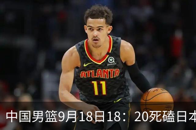 中国男篮9月18日18：20死磕日本！3锋线倒下外线必须掐死，朱俊龙、赵嘉义、李弘权全不打，黑川虎彻这点防不住就麻烦